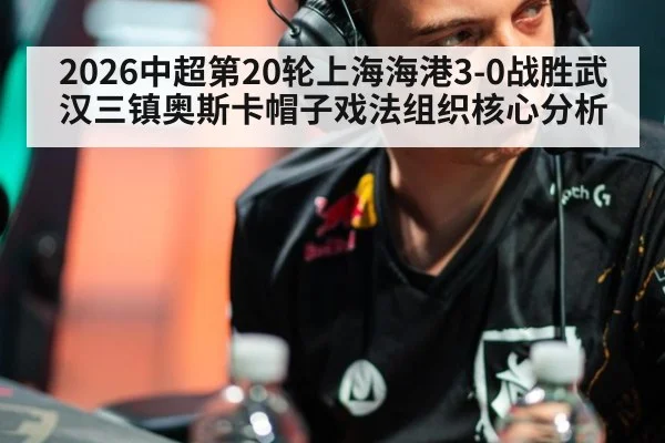 2026中超第20轮上海海港3-0战胜武汉三镇奥斯卡帽子戏法组织核心分析