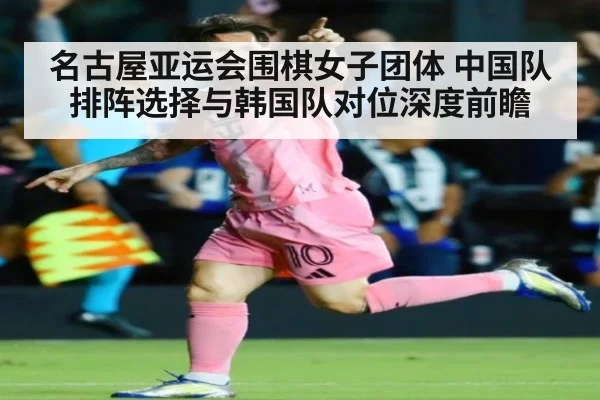 名古屋亚运会围棋女子团体 中国队排阵选择与韩国队对位深度前瞻